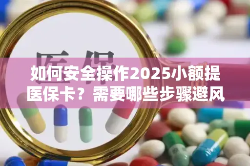 如何安全操作2025小额提医保卡？需要哪些步骤避风险？